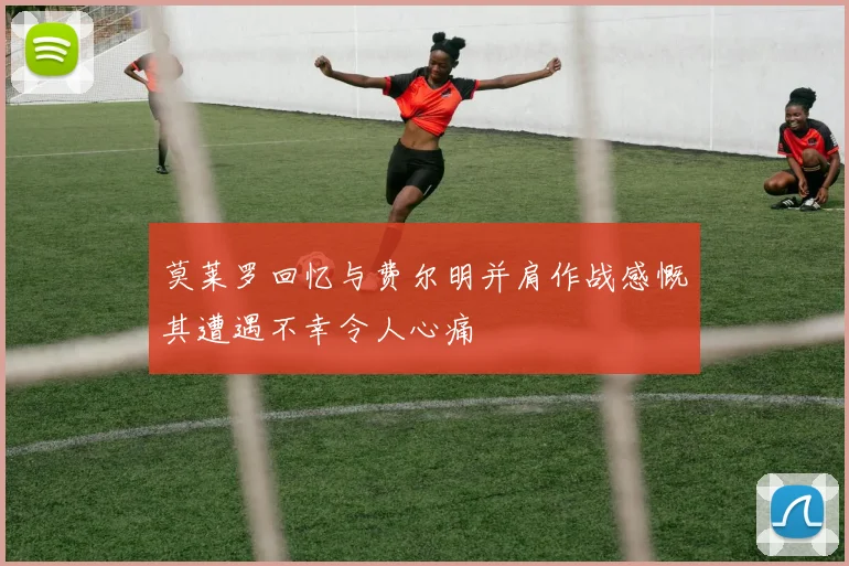 莫莱罗回忆与费尔明并肩作战感慨其遭遇不幸令人心痛