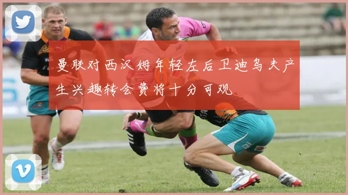 曼联对西汉姆年轻左后卫迪乌夫产生兴趣转会费将十分可观