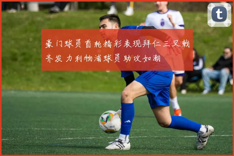 豪门球员首轮精彩表现拜仁三叉戟齐发力利物浦球员助攻如潮