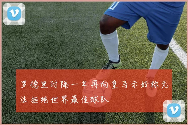 罗德里时隔一年再向皇马示好称无法拒绝世界最佳球队