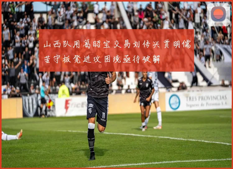 山西队用葛昭宝交易刘传兴贾明儒苦守板凳进攻困境亟待破解