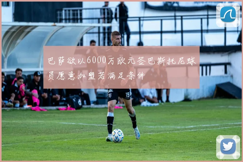 巴萨欲以6000万欧元签巴斯托尼球员愿意加盟若满足条件