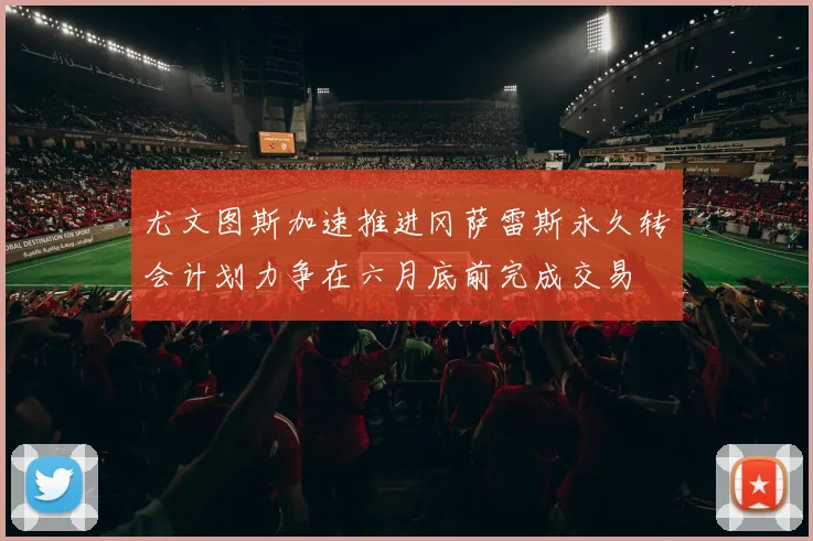 尤文图斯加速推进冈萨雷斯永久转会计划力争在六月底前完成交易