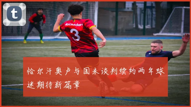 恰尔汗奥卢与国米谈判续约两年球迷期待新篇章