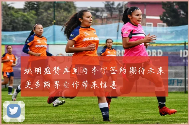 姚明盛赞库里与李宁签约期待未来更多跨界合作带来惊喜