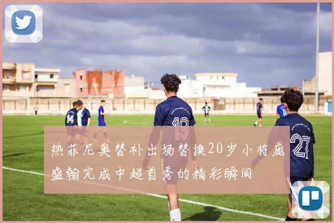 热菲尼奥替补出场替换20岁小将庞盛翰完成中超首秀的精彩瞬间