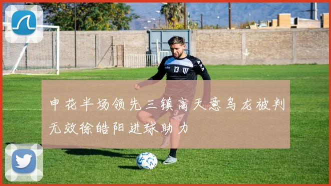 申花半场领先三镇高天意乌龙被判无效徐皓阳进球助力