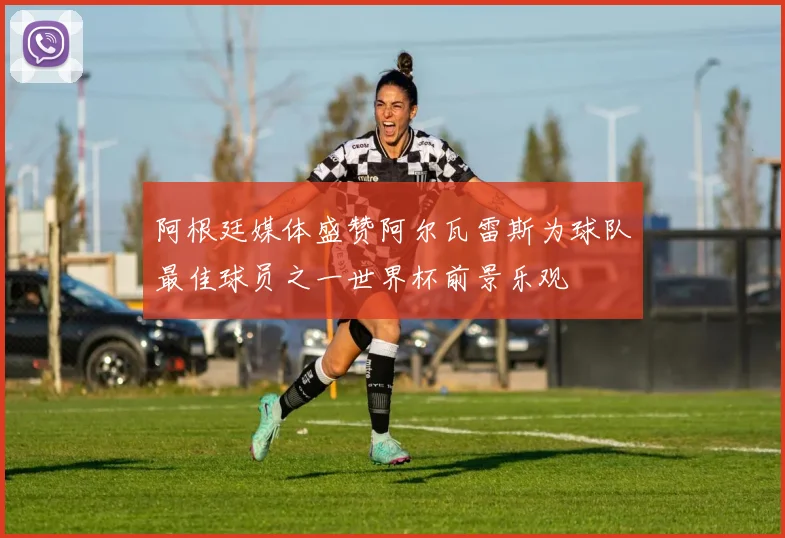 阿根廷媒体盛赞阿尔瓦雷斯为球队最佳球员之一世界杯前景乐观