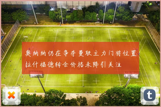 奥纳纳仍在争夺曼联主力门将位置拉什福德转会价格未降引关注