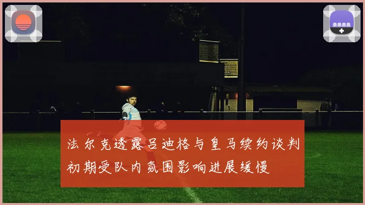 法尔克透露吕迪格与皇马续约谈判初期受队内氛围影响进展缓慢