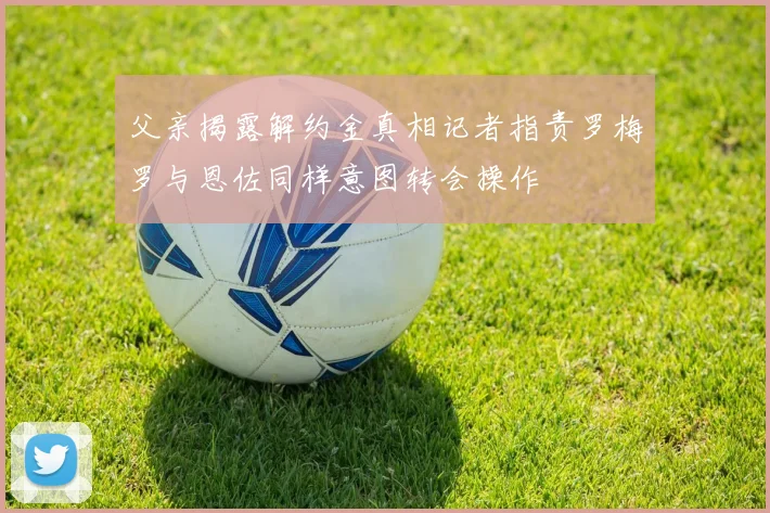 父亲揭露解约金真相记者指责罗梅罗与恩佐同样意图转会操作