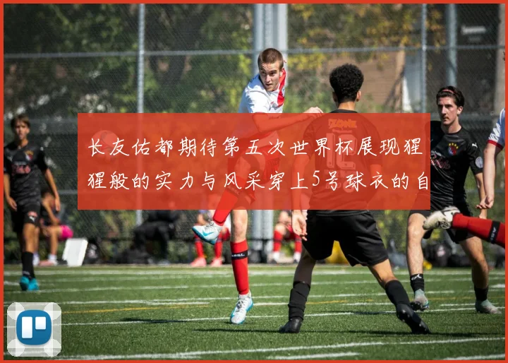 长友佑都期待第五次世界杯展现猩猩般的实力与风采穿上5号球衣的自豪感