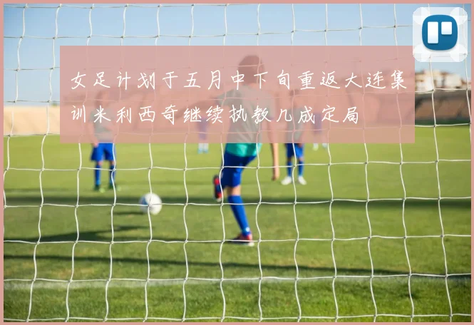 女足计划于五月中下旬重返大连集训米利西奇继续执教几成定局