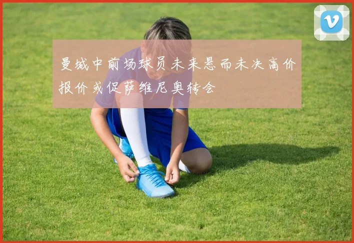 曼城中前场球员未来悬而未决高价报价或促萨维尼奥转会