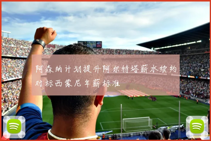 阿森纳计划提升阿尔特塔薪水续约对标西蒙尼年薪标准