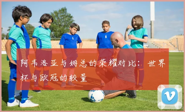 阿韦洛亚与姆总的荣耀对比：世界杯与欧冠的较量